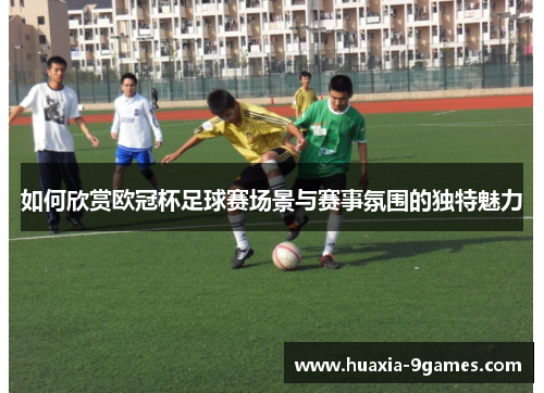 如何欣赏欧冠杯足球赛场景与赛事氛围的独特魅力 如何欣赏欧冠杯足球赛场景与赛事氛围的独特魅力