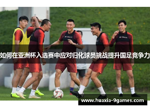 如何在亚洲杯入选赛中应对归化球员挑战提升国足竞争力