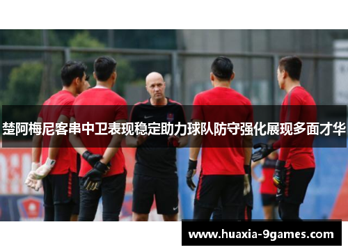 楚阿梅尼客串中卫表现稳定助力球队防守强化展现多面才华 楚阿梅尼客串中卫表现稳定助力球队防守强化展现多面才华